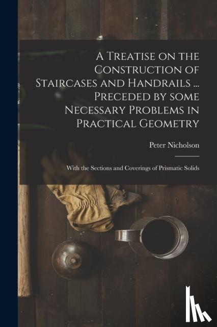 Nicholson, Peter 1765-1844 - A Treatise on the Construction of Staircases and Handrails ... Preceded by Some Necessary Problems in Practical Geometry; With the Sections and Coverings of Prismatic Solids