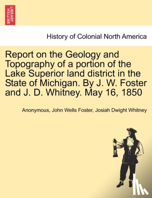 Anonymous, Foster, John Wells, Whitney, Josiah Dwight - Report on the Geology and Topography of a portion of the Lake Superior land district in the State of Michigan. By J. W. Foster and J. D. Whitney. May 16, 1850