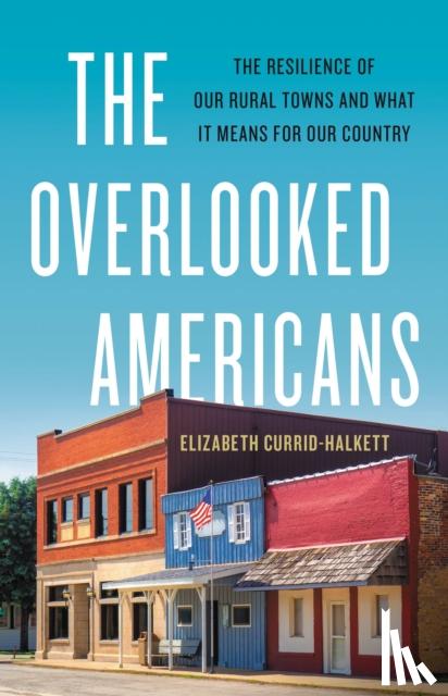 Currid-Halkett, Elizabeth - The Overlooked Americans: The Resilience of Our Rural Towns and What It Means for Our Country