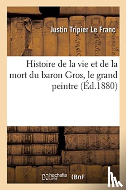 Tripier Le Franc, Justin - Histoire de la Vie Et de la Mort Du Baron Gros, Le Grand Peintre