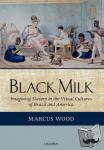 Wood, Marcus (Professor of English, University of Sussex) - Black Milk - Imagining Slavery in the Visual Cultures of Brazil and America