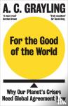 Grayling, A. C. - For the Good of the World - Why Our Planet's Crises Need Global Agreement Now