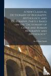 Smith, William - A new Classical Dictionary of Biography, Mythology, and Geography, Partly Based on the "Dictionary of Greek and Roman Biography and Mythology."