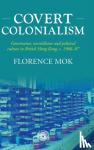 Mok, Florence - Covert Colonialism - Governance, Surveillance and Political Culture in British Hong Kong, c. 1966-97