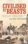 Adelman, Juliana - Civilised by Beasts - Animals and Urban Change in Nineteenth-Century Dublin