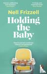 Frizzell, Nell - Holding the Baby - Milk, sweat and tears from the frontline of motherhood