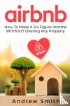 Smith, Andrew - Airbnb - How To Make a Six Figure Income WITHOUT Owning Any Property