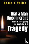 D. Valdez, Amado - That a Man Dies Ignorant When He Has Capacity for Knowledge, is Tragedy