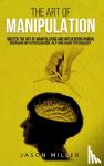 Miller, Jason - The Art of Manipulation - Master the Art of Manipulating and Influencing Human Behavior with Persuasion, NLP, and Dark Psychology