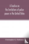 G Tiedeman, Christopher - A treatise on the limitations of police power in the United States - considered from both a civil and criminal standpoint
